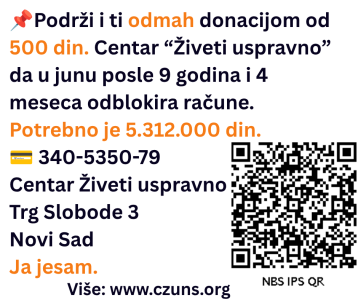 Podrži i ti odmah donacijom od 500 din. Centar “Živeti uspravno” da u junu posle 9 godina i 4 meseca odblokira račune. Potrebno je 5.312.000 din. 💳 340-5350-79 Centar Živeti uspravno Trg Slobode 3 Novi Sad Ja jesam. Više: www.czuns.org U desnom uglu je QR kod s podacima za doniranje iznosa od 500 din.