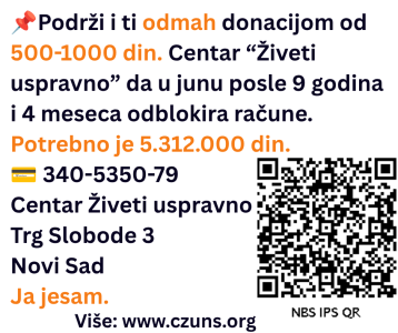 Podrži i ti odmah donacijom od 500-1000 din. Centar “Živeti uspravno” da u junu posle 9 godina i 4 meseca odblokira račune. Potrebno je 5.312.000 din. 💳 340-5350-79 Centar Živeti uspravno Trg Slobode 3 Novi Sad Ja jesam. Više: www.czuns.org U desnom uglu je QR kod s podacima za doniranje iznosa od 500 din.